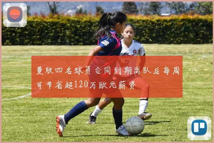 曼联四名球员合同到期离队后每周可节省超120万欧元薪资