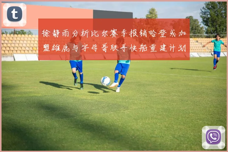 徐静雨分析比尔赛季报销哈登或加盟雄鹿与字母哥联手快船重建计划全面启动