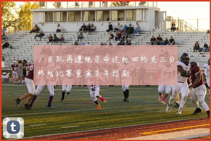 广东队再遭绝杀命运轮回约克三分终结比赛重演去年悲剧