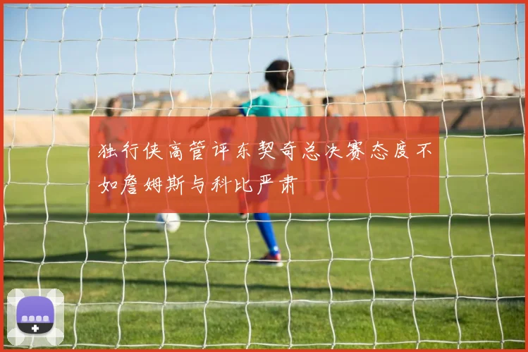 独行侠高管评东契奇总决赛态度不如詹姆斯与科比严肃