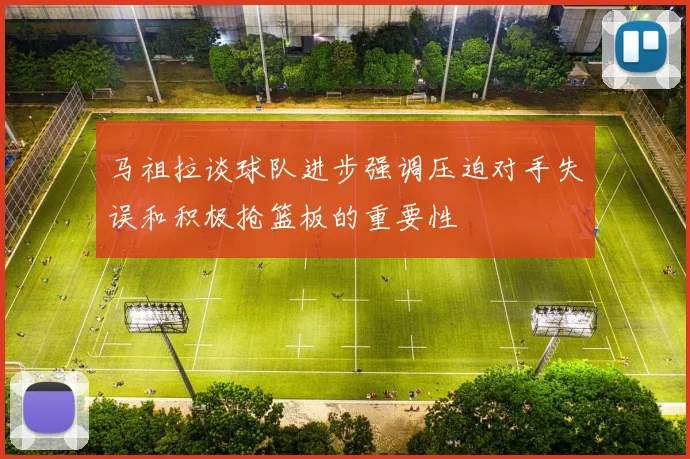 马祖拉谈球队进步强调压迫对手失误和积极抢篮板的重要性
