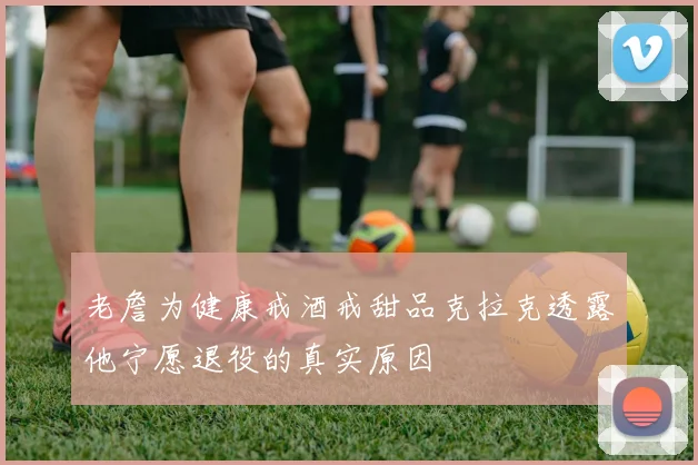 老詹为健康戒酒戒甜品克拉克透露他宁愿退役的真实原因