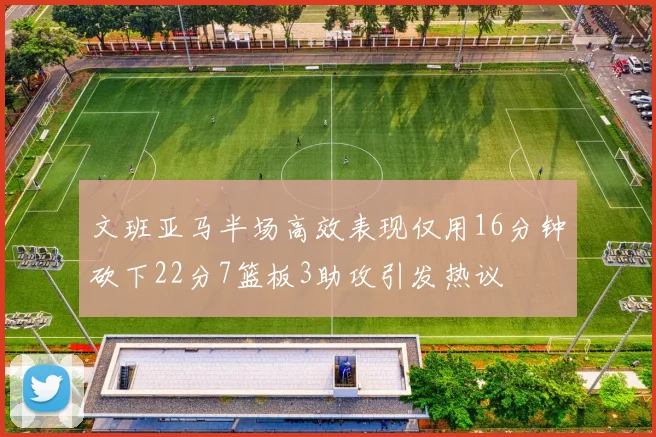 文班亚马半场高效表现仅用16分钟砍下22分7篮板3助攻引发热议