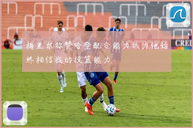 梅里尔称赞哈登配合能力认为他始终相信我的投篮能力