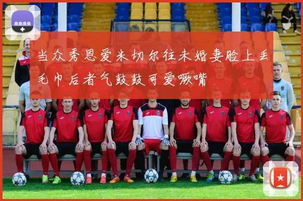 当众秀恩爱米切尔往未婚妻脸上丢毛巾后者气鼓鼓可爱噘嘴
