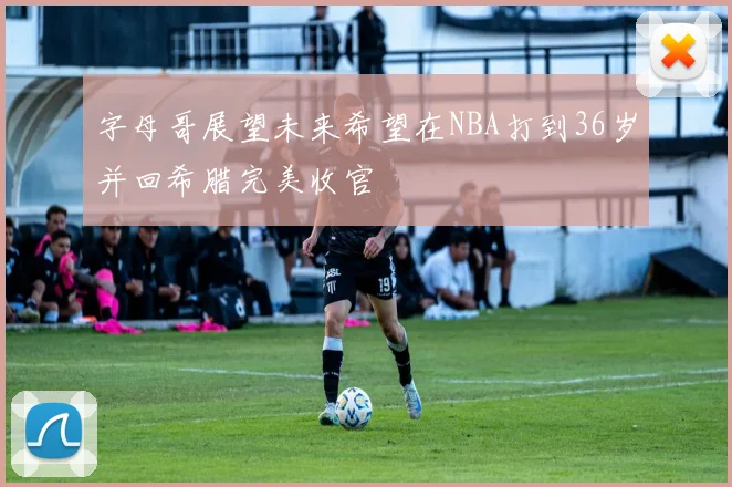 字母哥展望未来希望在NBA打到36岁并回希腊完美收官