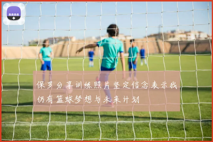 保罗分享训练照片坚定信念表示我仍有篮球梦想与未来计划