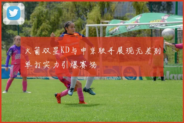 火箭双星KD与申京联手展现无差别单打实力引爆赛场