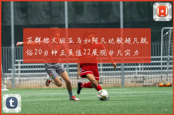 苏群称文班亚马如阿凡达般超凡脱俗20分钟正负值22展现非凡实力