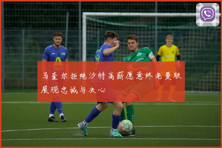 马奎尔拒绝沙特高薪愿意终老曼联展现忠诚与决心