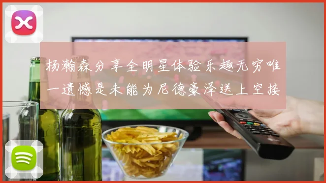 杨瀚森分享全明星体验乐趣无穷唯一遗憾是未能为尼德豪泽送上空接助攻