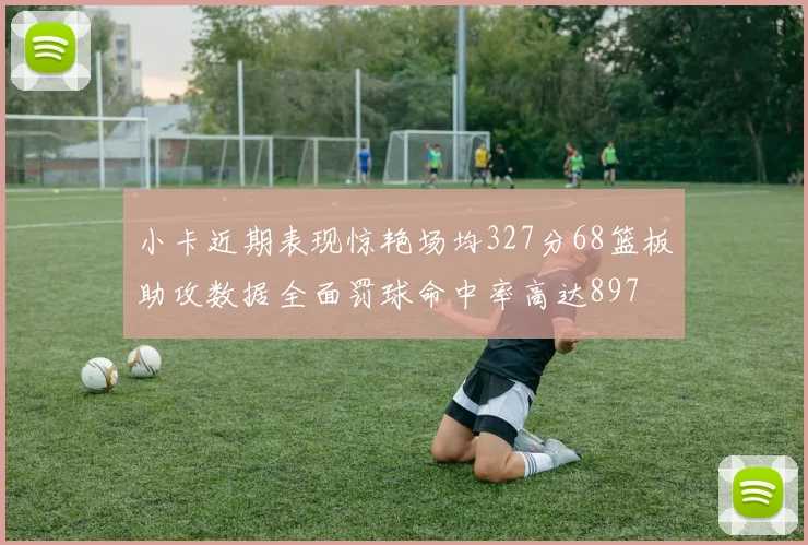 小卡近期表现惊艳场均327分68篮板助攻数据全面罚球命中率高达897