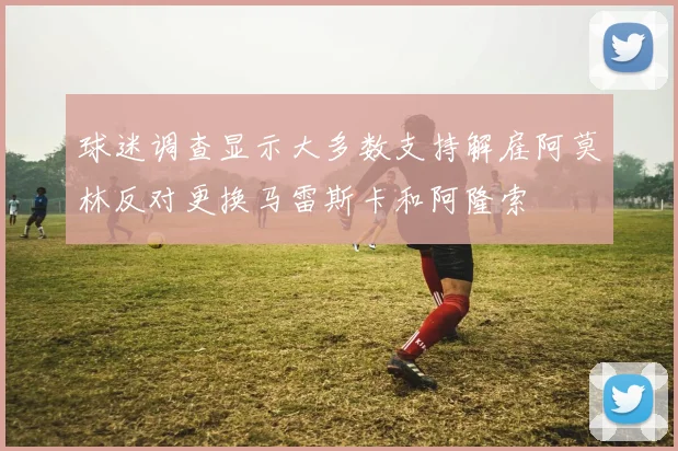 球迷调查显示大多数支持解雇阿莫林反对更换马雷斯卡和阿隆索