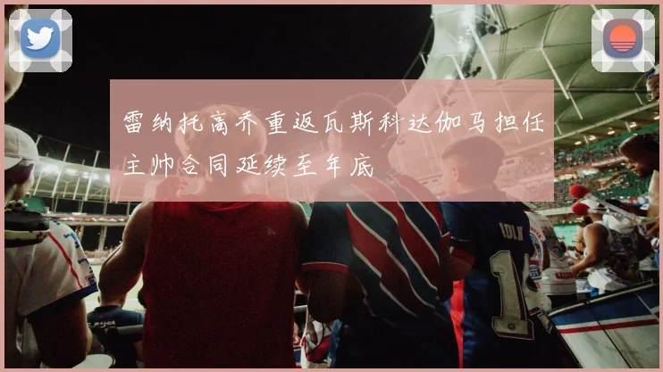 雷纳托高乔重返瓦斯科达伽马担任主帅合同延续至年底
