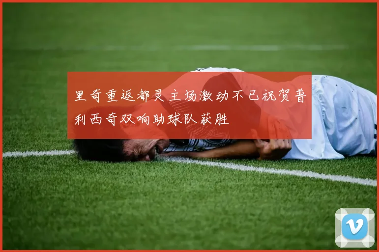 里奇重返都灵主场激动不已祝贺普利西奇双响助球队获胜