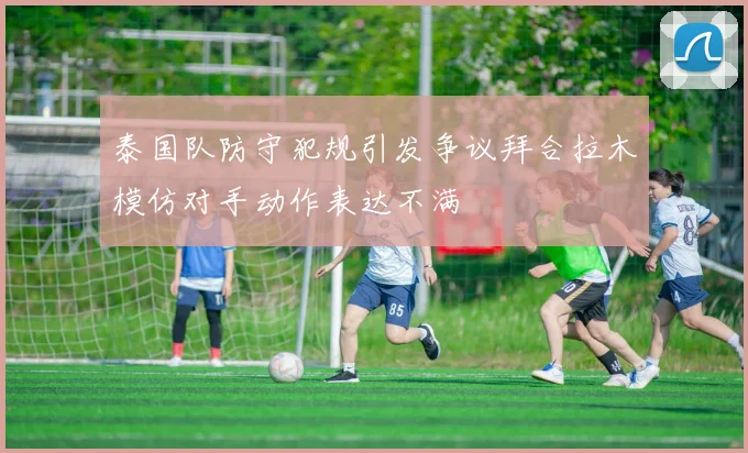 泰国队防守犯规引发争议拜合拉木模仿对手动作表达不满