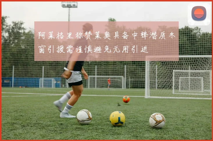 阿莱格里称赞莱奥具备中锋潜质冬窗引援需谨慎避免无用引进