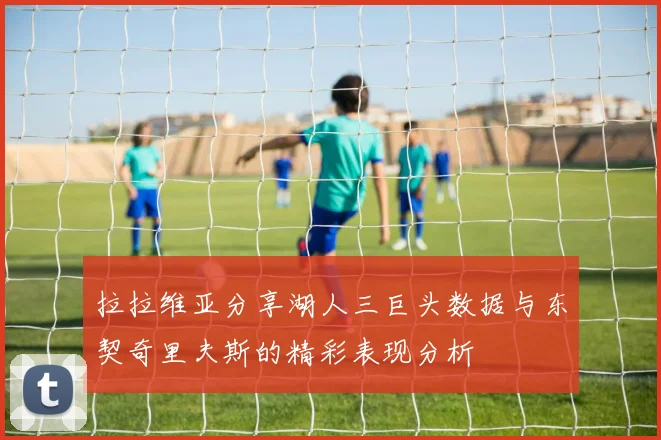 拉拉维亚分享湖人三巨头数据与东契奇里夫斯的精彩表现分析