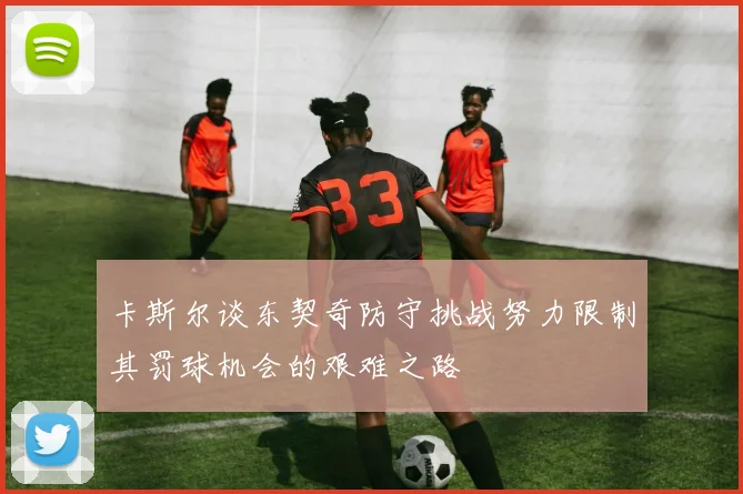 卡斯尔谈东契奇防守挑战努力限制其罚球机会的艰难之路