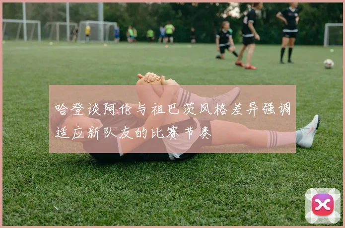 哈登谈阿伦与祖巴茨风格差异强调适应新队友的比赛节奏