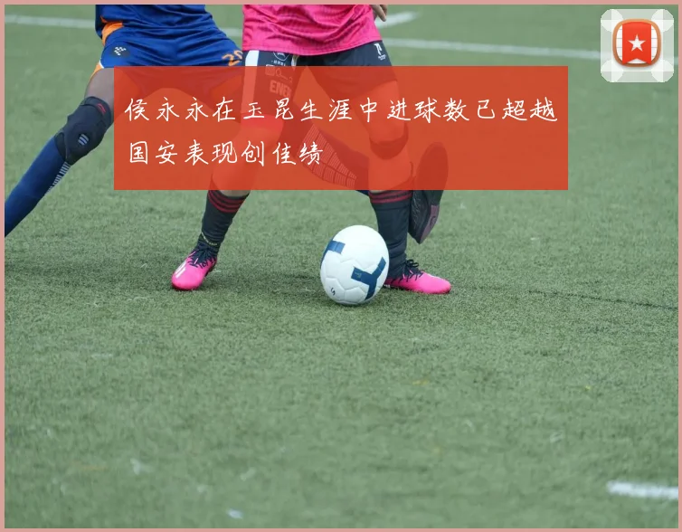 侯永永在玉昆生涯中进球数已超越国安表现创佳绩