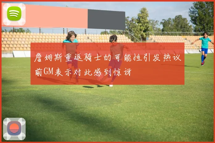 詹姆斯重返骑士的可能性引发热议前GM表示对此感到惊讶