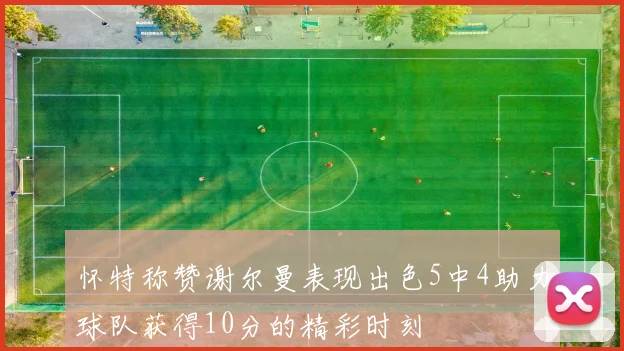 怀特称赞谢尔曼表现出色5中4助力球队获得10分的精彩时刻