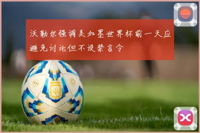 沃勒尔强调美加墨世界杯前一天应避免讨论但不设禁言令