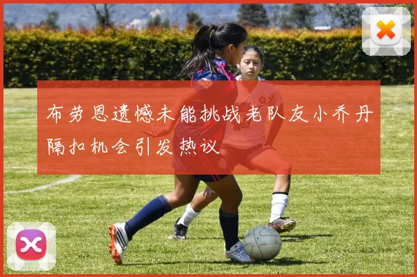 布劳恩遗憾未能挑战老队友小乔丹隔扣机会引发热议