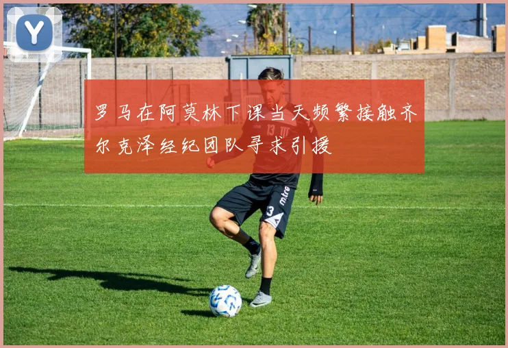 罗马在阿莫林下课当天频繁接触齐尔克泽经纪团队寻求引援