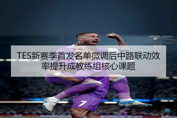 TES新赛季首发名单微调后中路联动效率提升成教练组核心课题 - 188bet